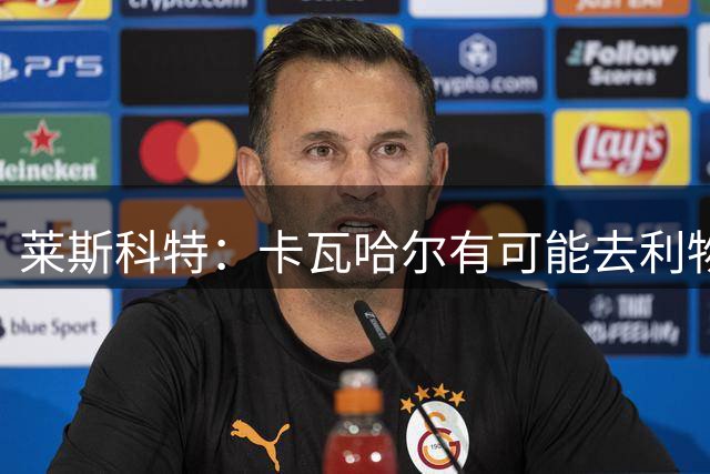莱斯科特：卡瓦哈尔有可能去利物浦，我看到人们在讨论这一可能性